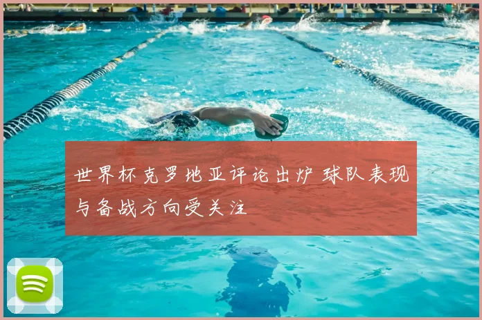 世界杯克罗地亚评论出炉 球队表现与备战方向受关注