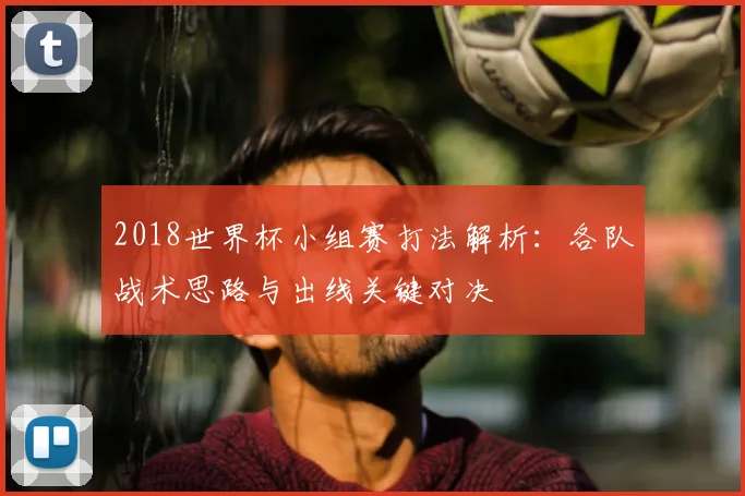 2018世界杯小组赛打法解析:各队战术思路与出线关键对决