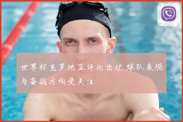 世界杯克罗地亚评论出炉 球队表现与备战方向受关注