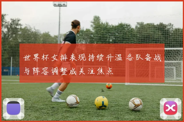 世界杯女排表现持续升温 各队备战与阵容调整成关注焦点