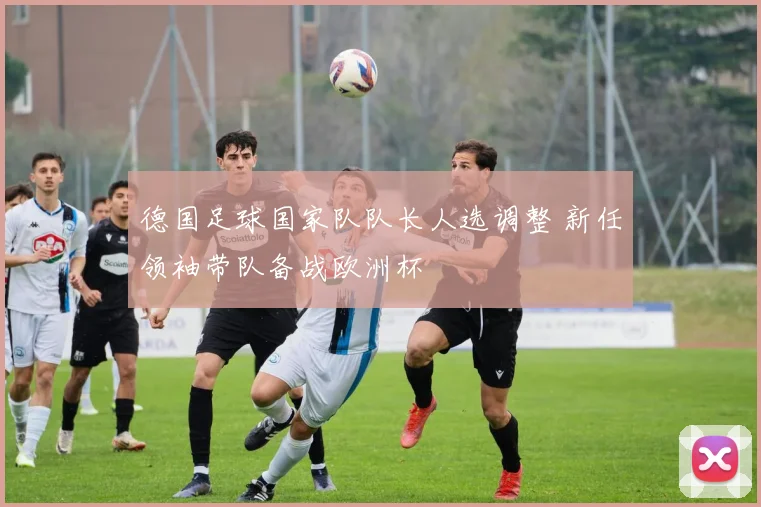 德国足球国家队队长人选调整 新任领袖带队备战欧洲杯