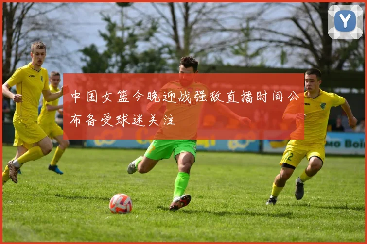 中国女篮今晚迎战强敌直播时间公布备受球迷关注