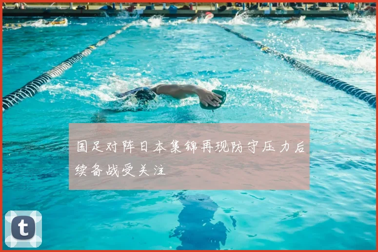 国足对阵日本集锦再现防守压力后续备战受关注