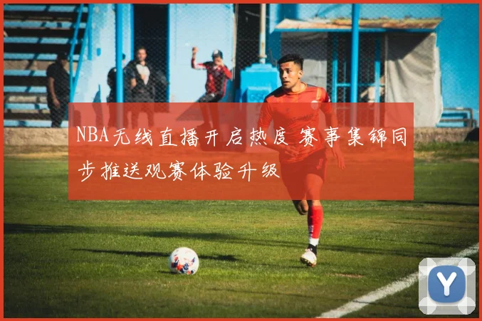 NBA无线直播开启热度 赛事集锦同步推送观赛体验升级