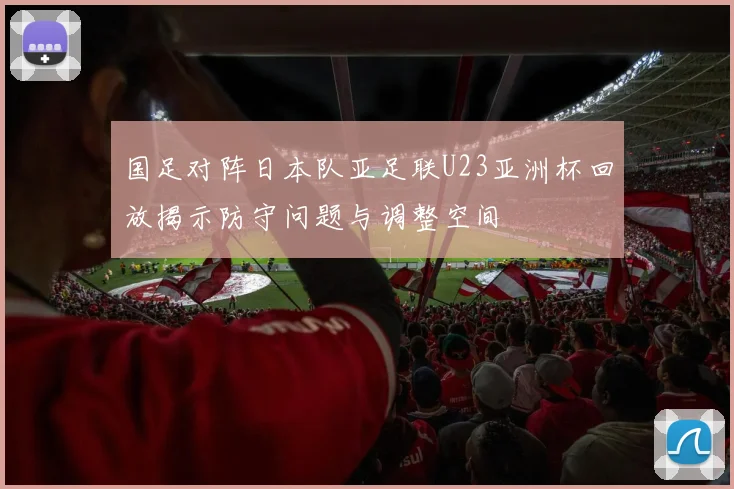 国足对阵日本队亚足联U23亚洲杯回放揭示防守问题与调整空间