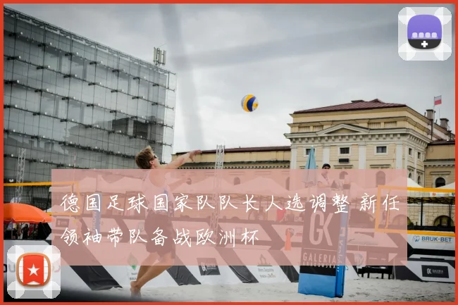 德国足球国家队队长人选调整 新任领袖带队备战欧洲杯